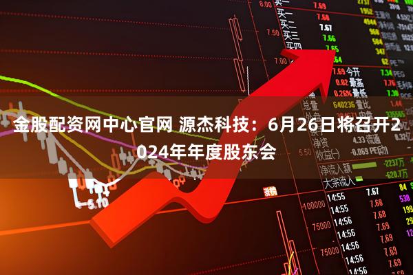 金股配资网中心官网 源杰科技：6月26日将召开2024年年度股东会