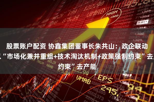 股票账户配资 协鑫集团董事长朱共山：政企联动，以“市场化兼并重组+技术淘汰机制+政策强制约束”去产能