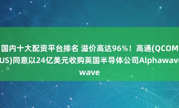 国内十大配资平台排名 溢价高达96%！高通(QCOM.US)同意以24亿美元收购英国半导体公司Alphawave