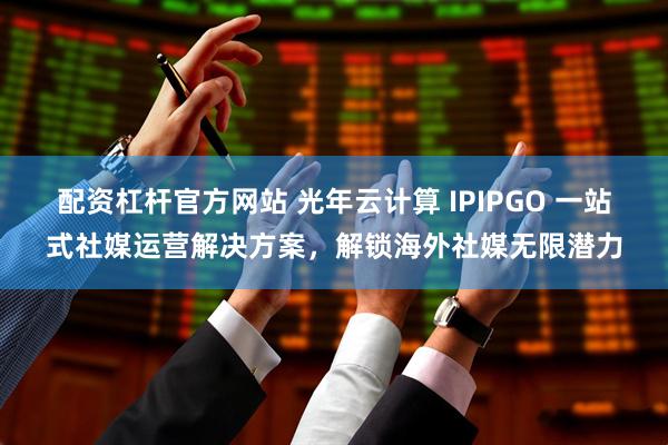 配资杠杆官方网站 光年云计算 IPIPGO 一站式社媒运营解决方案，解锁海外社媒无限潜力