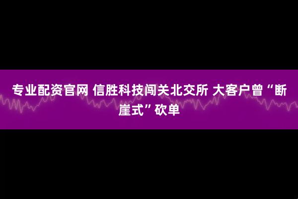 专业配资官网 信胜科技闯关北交所 大客户曾“断崖式”砍单
