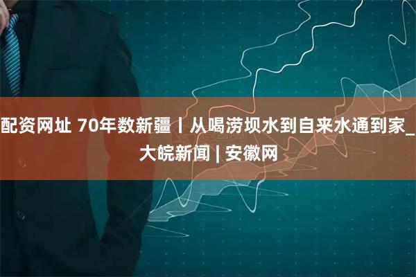 配资网址 70年数新疆丨从喝涝坝水到自来水通到家_大皖新闻 | 安徽网